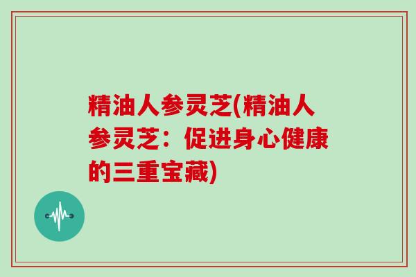 精油人参灵芝(精油人参灵芝：促进身心健康的三重宝藏)