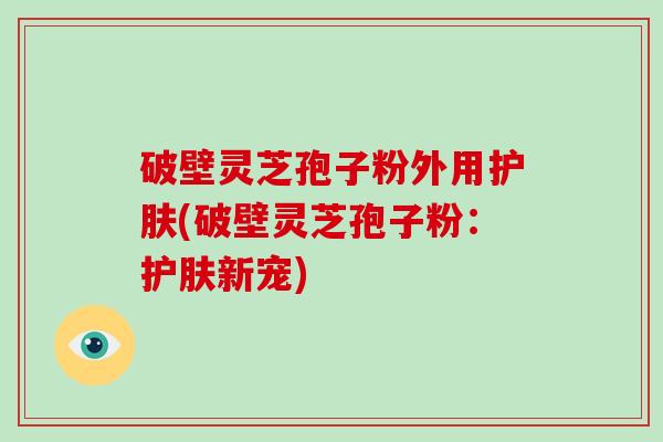 破壁灵芝孢子粉外用护肤(破壁灵芝孢子粉：护肤新宠)