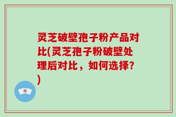 灵芝破壁孢子粉产品对比(灵芝孢子粉破壁处理后对比，如何选择？)