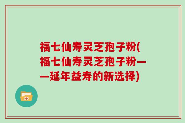福七仙寿灵芝孢子粉(福七仙寿灵芝孢子粉——延年益寿的新选择)-第1张图片-灵芝大师 福七仙寿灵芝孢子粉(福七仙寿灵芝孢子粉——延年益寿的新选择)-第1张图片-灵芝大师