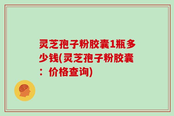 灵芝孢子粉胶囊1瓶多少钱(灵芝孢子粉胶囊：价格查询)