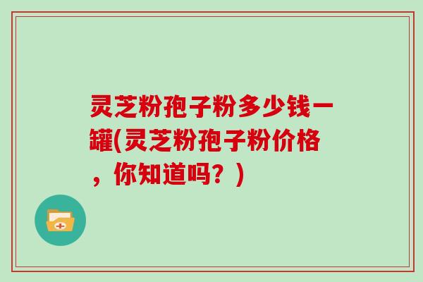 灵芝粉孢子粉多少钱一罐(灵芝粉孢子粉价格，你知道吗？)