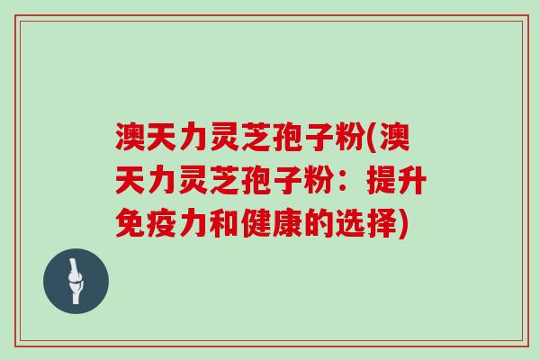 澳天力灵芝孢子粉(澳天力灵芝孢子粉：提升免疫力和健康的选择)