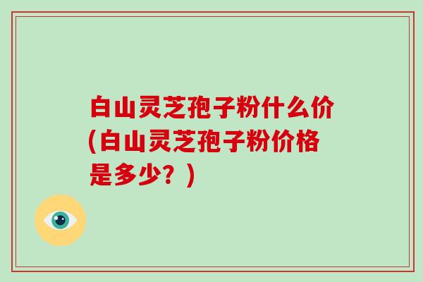 白山灵芝孢子粉什么价(白山灵芝孢子粉价格是多少？)