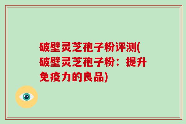 破壁灵芝孢子粉评测(破壁灵芝孢子粉：提升免疫力的良品)