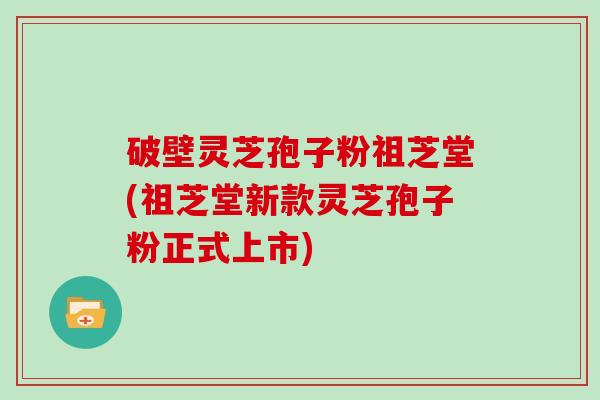 破壁灵芝孢子粉祖芝堂(祖芝堂新款灵芝孢子粉正式上市)