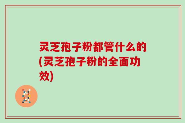 灵芝孢子粉都管什么的(灵芝孢子粉的全面功效)
