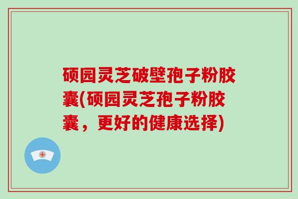 硕园灵芝破壁孢子粉胶囊(硕园灵芝孢子粉胶囊,更好的健康选择)-第1张图片-灵芝大师 硕园灵芝破壁孢子粉胶囊(硕园灵芝孢子粉胶囊,更好的健康选择)-第1张图片-灵芝大师