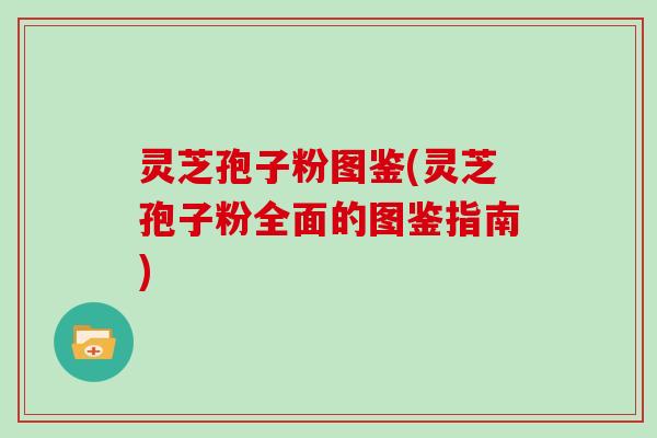 灵芝孢子粉图鉴(灵芝孢子粉全面的图鉴指南)