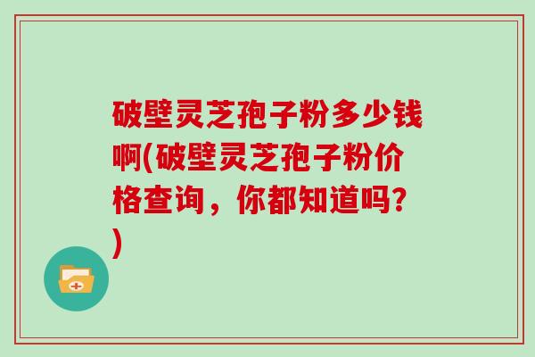 破壁灵芝孢子粉多少钱啊(破壁灵芝孢子粉价格查询，你都知道吗？)