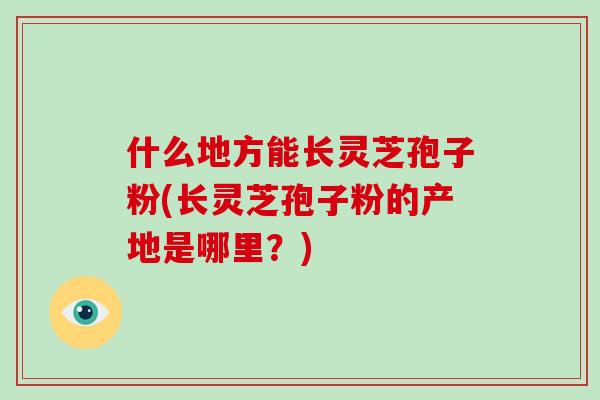 什么地方能长灵芝孢子粉(长灵芝孢子粉的产地是哪里?)-第1张图片-灵芝大师 什么地方能长灵芝孢子粉(长灵芝孢子粉的产地是哪里?)-第1张图片-灵芝大师