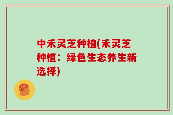 中禾灵芝种植(禾灵芝种植：绿色生态养生新选择)