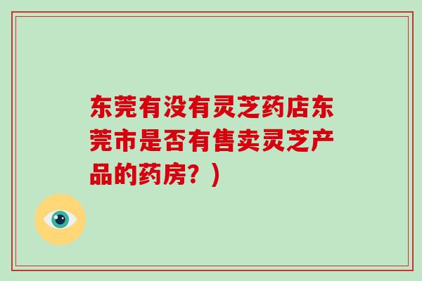 东莞有没有灵芝药店东莞市是否有售卖灵芝产品的药房？)