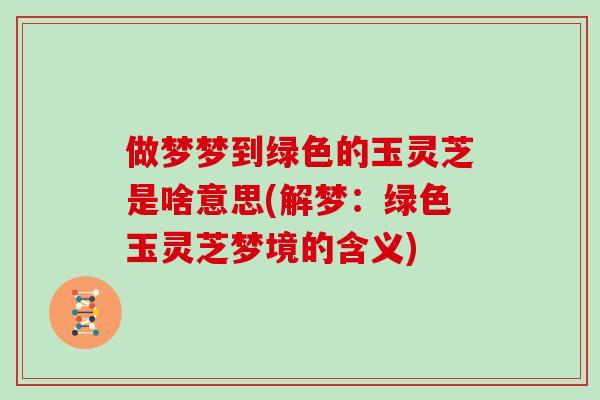 做梦梦到绿色的玉灵芝是啥意思(解梦：绿色玉灵芝梦境的含义)