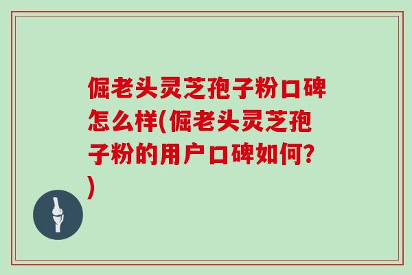 倔老头灵芝孢子粉口碑怎么样(倔老头灵芝孢子粉的用户口碑如何？)