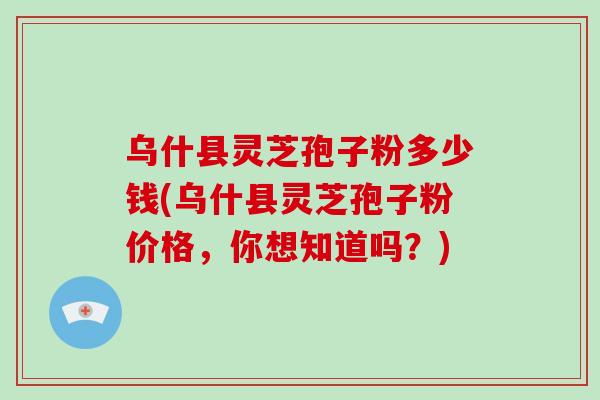 乌什县灵芝孢子粉多少钱(乌什县灵芝孢子粉价格，你想知道吗？)