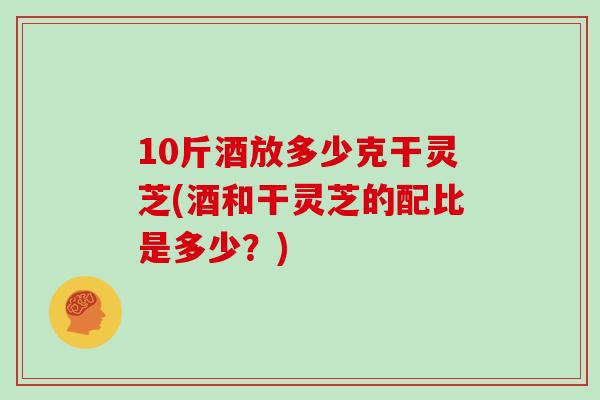 10斤酒放多少克干灵芝(酒和干灵芝的配比是多少？)