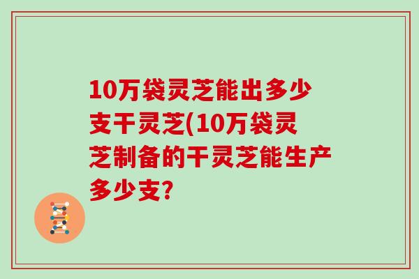 10万袋灵芝能出多少支干灵芝(10万袋灵芝制备的干灵芝能生产多少支？-第1张图片-灵芝大师