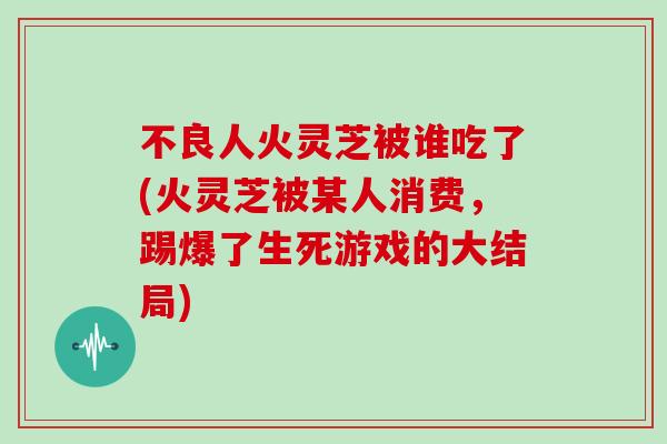 不良人火灵芝被谁吃了(火灵芝被某人消费，踢爆了生死游戏的大结局)