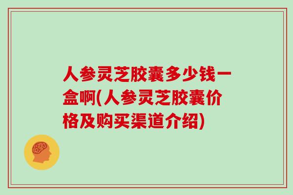 人参灵芝胶囊多少钱一盒啊(人参灵芝胶囊价格及购买渠道介绍)