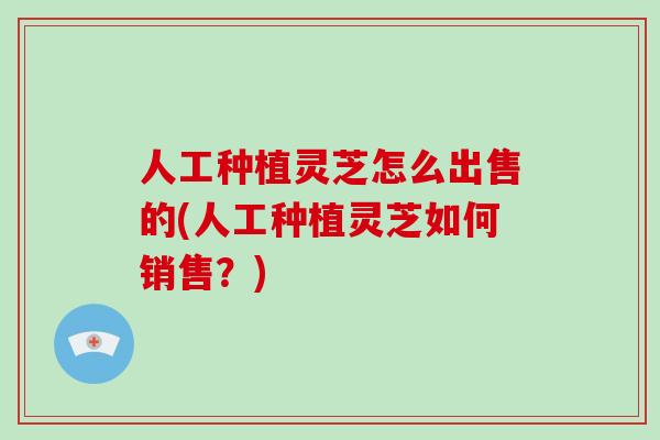 人工种植灵芝怎么出售的(人工种植灵芝如何销售？)