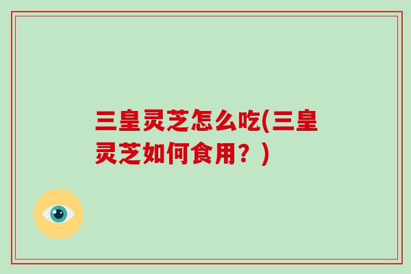 三皇灵芝怎么吃(三皇灵芝如何食用？)