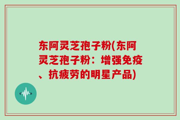 东阿灵芝孢子粉(东阿灵芝孢子粉：增强免疫、抗疲劳的明星产品)