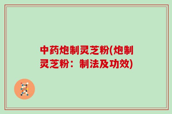 中药炮制灵芝粉(炮制灵芝粉：制法及功效)