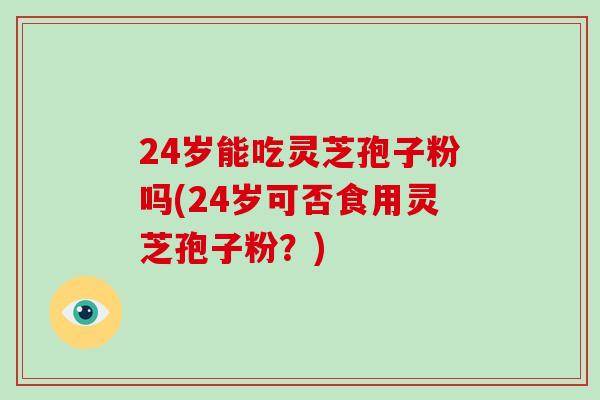 24岁能吃灵芝孢子粉吗(24岁可否食用灵芝孢子粉？)