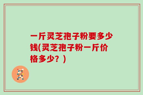 一斤灵芝孢子粉要多少钱(灵芝孢子粉一斤价格多少？)