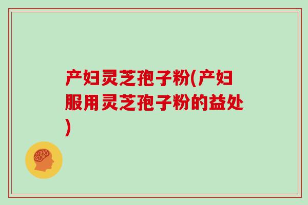 产妇灵芝孢子粉(产妇服用灵芝孢子粉的益处)