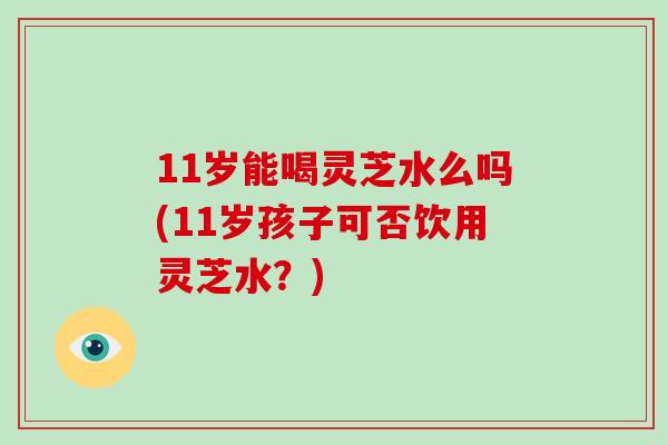 11岁能喝灵芝水么吗(11岁孩子可否饮用灵芝水？)