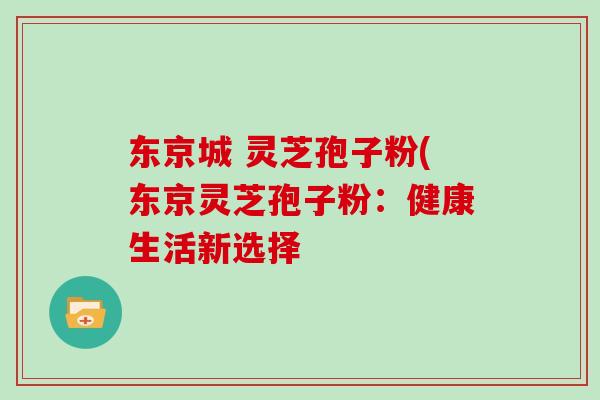 东京城 灵芝孢子粉(东京灵芝孢子粉：健康生活新选择