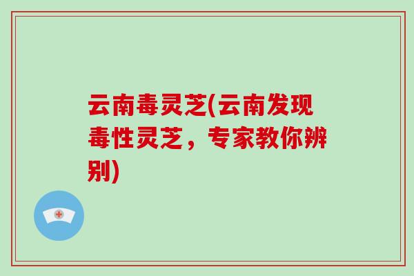 云南毒灵芝(云南发现毒性灵芝，专家教你辨别)