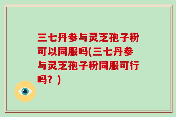 三七丹参与灵芝孢子粉可以同服吗(三七丹参与灵芝孢子粉同服可行吗？)