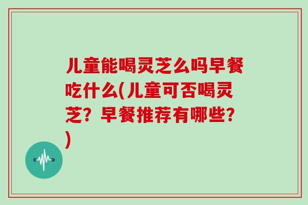 儿童能喝灵芝么吗早餐吃什么(儿童可否喝灵芝？早餐推荐有哪些？)