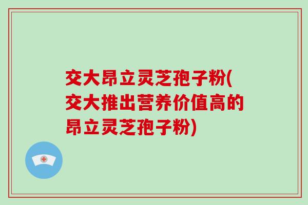 交大昂立灵芝孢子粉(交大推出营养价值高的昂立灵芝孢子粉)
