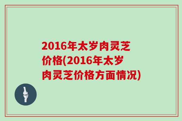 2016年太岁肉灵芝价格(2016年太岁肉灵芝价格方面情况)