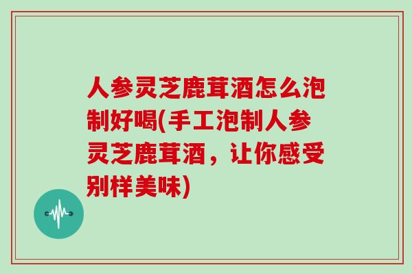 人参灵芝鹿茸酒怎么泡制好喝(手工泡制人参灵芝鹿茸酒，让你感受别样美味)