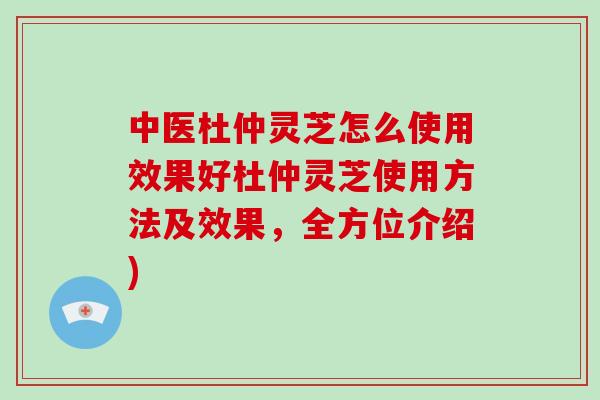 中医杜仲灵芝怎么使用效果好杜仲灵芝使用方法及效果，全方位介绍)