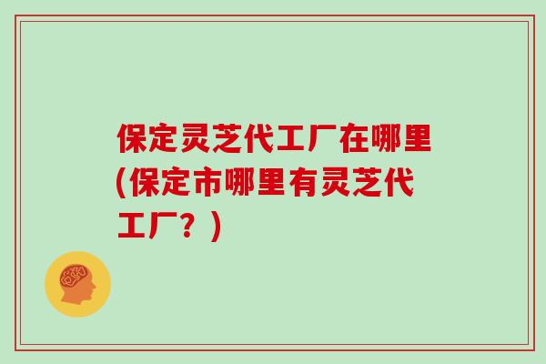 保定灵芝代工厂在哪里(保定市哪里有灵芝代工厂？)