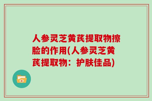 人参灵芝黄芪提取物擦脸的作用(人参灵芝黄芪提取物：护肤佳品)