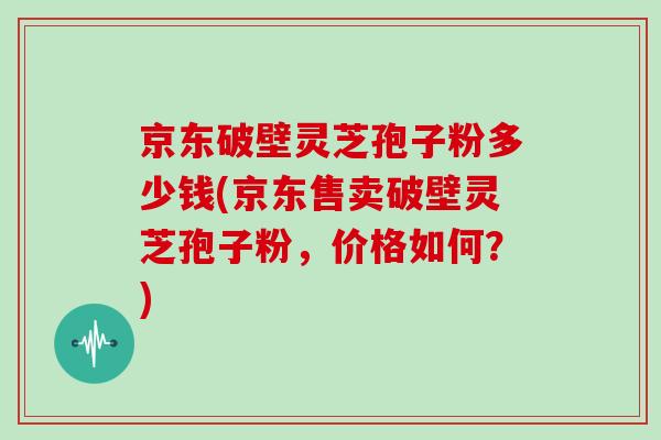 京东破壁灵芝孢子粉多少钱(京东售卖破壁灵芝孢子粉，价格如何？)