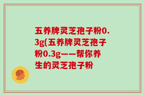 五养牌灵芝孢子粉0.3g(五养牌灵芝孢子粉0.3g——帮你养生的灵芝孢子粉