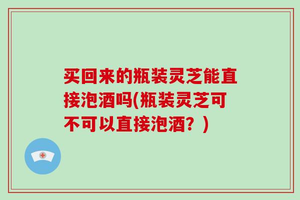 买回来的瓶装灵芝能直接泡酒吗(瓶装灵芝可不可以直接泡酒？)