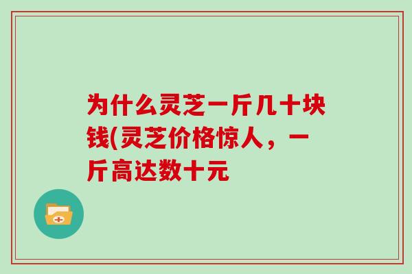 为什么灵芝一斤几十块钱(灵芝价格惊人，一斤高达数十元