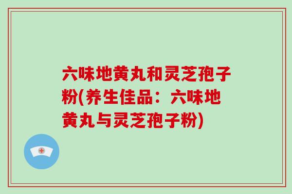 六味地黄丸和灵芝孢子粉(养生佳品：六味地黄丸与灵芝孢子粉)