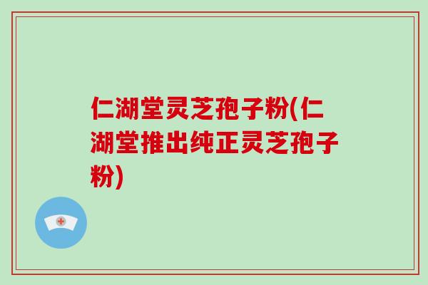 仁湖堂灵芝孢子粉(仁湖堂推出纯正灵芝孢子粉)