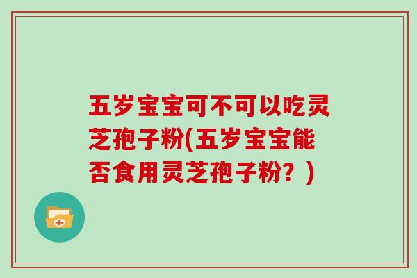五岁宝宝可不可以吃灵芝孢子粉(五岁宝宝能否食用灵芝孢子粉？)