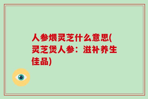 人参煨灵芝什么意思(灵芝煲人参：滋补养生佳品)
